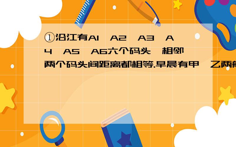 ①沿江有A1、A2、A3、A4、A5、A6六个码头,相邻两个码头间距离都相等.早晨有甲、乙两船从A1出发,各自在这些码头间多次往返运送货物,傍晚,甲船停泊在A6码头,而乙船返回A1码头.求证：无论如何