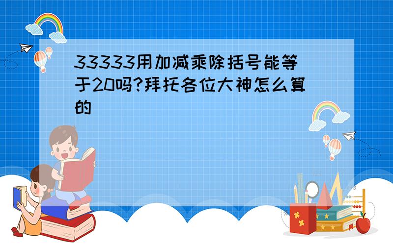 33333用加减乘除括号能等于20吗?拜托各位大神怎么算的