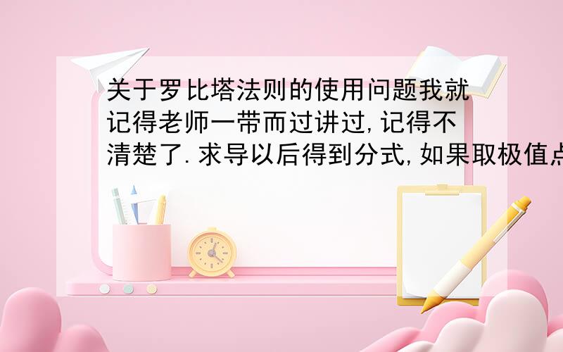 关于罗比塔法则的使用问题我就记得老师一带而过讲过,记得不清楚了.求导以后得到分式,如果取极值点分子为0,然后用罗比塔法则上下分别再求导.然后呢,我就不记得了,好像是什么逼近