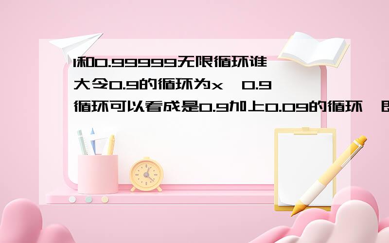 1和0.99999无限循环谁大令0.9的循环为x,0.9循环可以看成是0.9加上0.09的循环,即：x=0.9+0.1*xX-0.1*X=0.9X(1-0.1)=0.90.9X=0.9所以,x=1即1=0.999999[0.9的循环]这个好像无解了