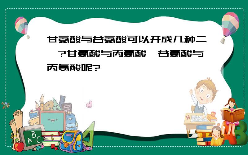 甘氨酸与谷氨酸可以开成几种二肽?甘氨酸与丙氨酸,谷氨酸与丙氨酸呢?