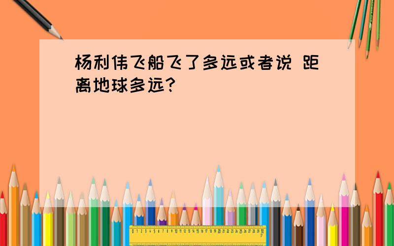 杨利伟飞船飞了多远或者说 距离地球多远?