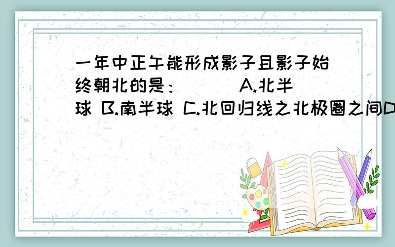 一年中正午能形成影子且影子始终朝北的是：（ ） A.北半球 B.南半球 C.北回归线之北极圈之间D北回归线以北地区