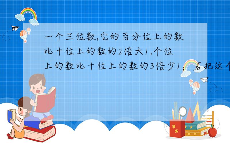 一个三位数,它的百分位上的数比十位上的数的2倍大1,个位上的数比十位上的数的3倍少1；若把这个三位数的百位上的数和个位上的数分别对调一下,所得的三位数比原来大99,求原三位数