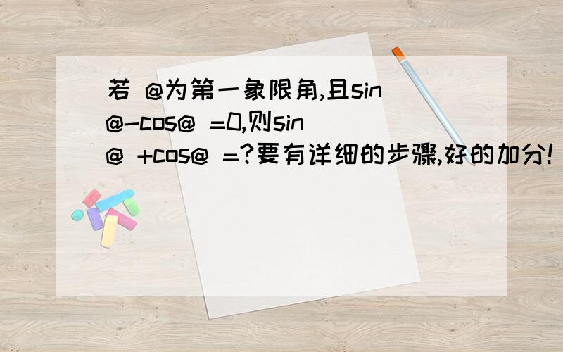 若 @为第一象限角,且sin@-cos@ =0,则sin@ +cos@ =?要有详细的步骤,好的加分!