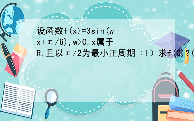 设函数f(x)=3sin(wx+π/6),w>0,x属于R,且以π/2为最小正周期（1）求f(0)?(2)求f(x)的解析式?