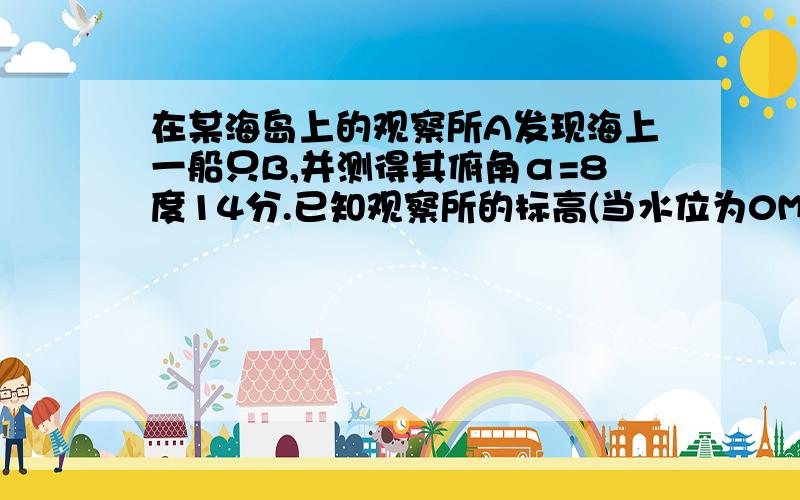 在某海岛上的观察所A发现海上一船只B,并测得其俯角α=8度14分.已知观察所的标高(当水位为0M时的高度)为43.74M,当时水位2.63M.求观察所A到船只B的水平距离.(精确到1M)