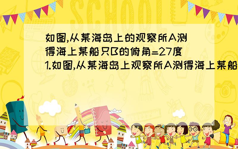 如图,从某海岛上的观察所A测得海上某船只B的俯角=27度1.如图,从某海岛上观察所A测得海上某船只B的俯角 阿尔法=27°,若观察所距海平面的垂直高度AC为80米,则船只B到观察所A的水平距离BC等于