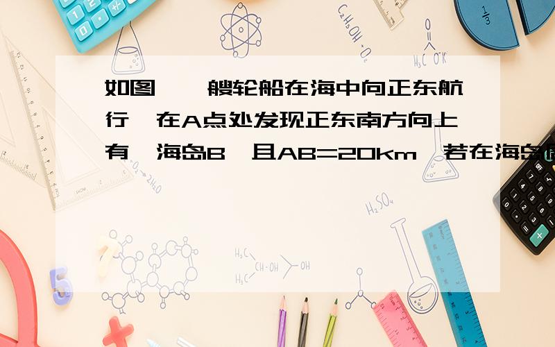 如图,一艘轮船在海中向正东航行,在A点处发现正东南方向上有一海岛B,且AB=20km,若在海岛周围【见下面补充】接上面 14km的范围内有暗礁,轮船若不改变航向,继续往东航行,是否有触礁危险?