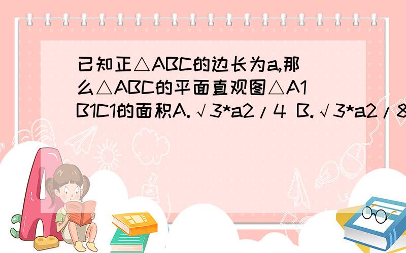 已知正△ABC的边长为a,那么△ABC的平面直观图△A1B1C1的面积A.√3*a2/4 B.√3*a2/8 C.√6*a2/8 D.√6*a2/16