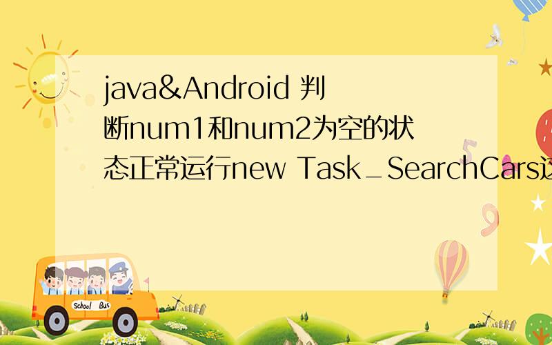 java&Android 判断num1和num2为空的状态正常运行new Task_SearchCars这句的内容且num1和num2值分别为.判断num1和num2为空的状态正常运行new Task_SearchCars这句的内容且判断当num1和num2值分别为“最小载重”