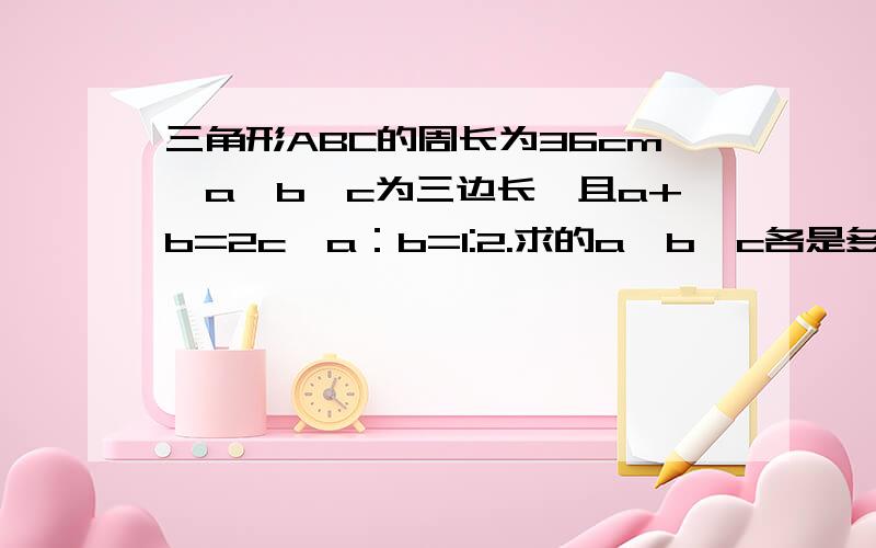 三角形ABC的周长为36cm,a、b、c为三边长,且a+b=2c,a：b=1:2.求的a、b、c各是多少?关于等腰三角形