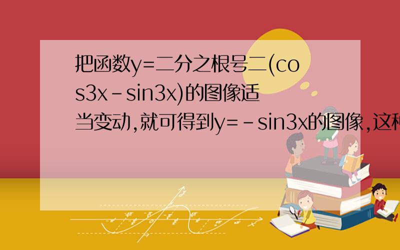 把函数y=二分之根号二(cos3x-sin3x)的图像适当变动,就可得到y=-sin3x的图像,这种变动可以是?