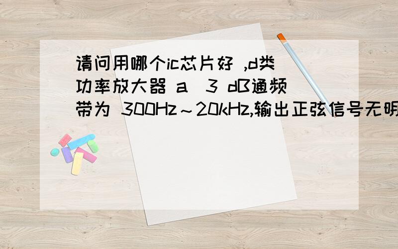 请问用哪个ic芯片好 ,d类功率放大器 a．3 dB通频带为 300Hz～20kHz,输出正弦信号无明显失真.b．最大不失真输出功率≥1W.c．输入阻抗>10kΩ,电压放大倍数 20连续可调.d．低频噪声电压(20kHz 以下)≤