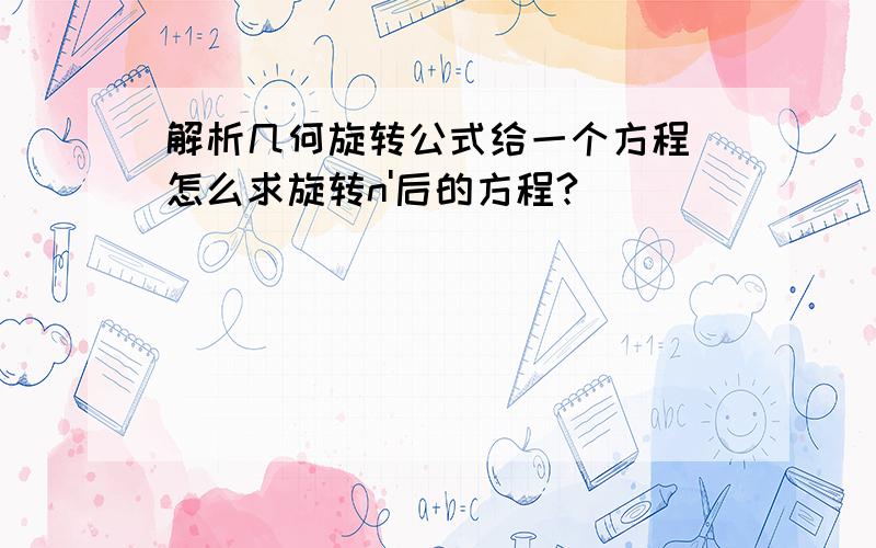 解析几何旋转公式给一个方程 怎么求旋转n'后的方程?