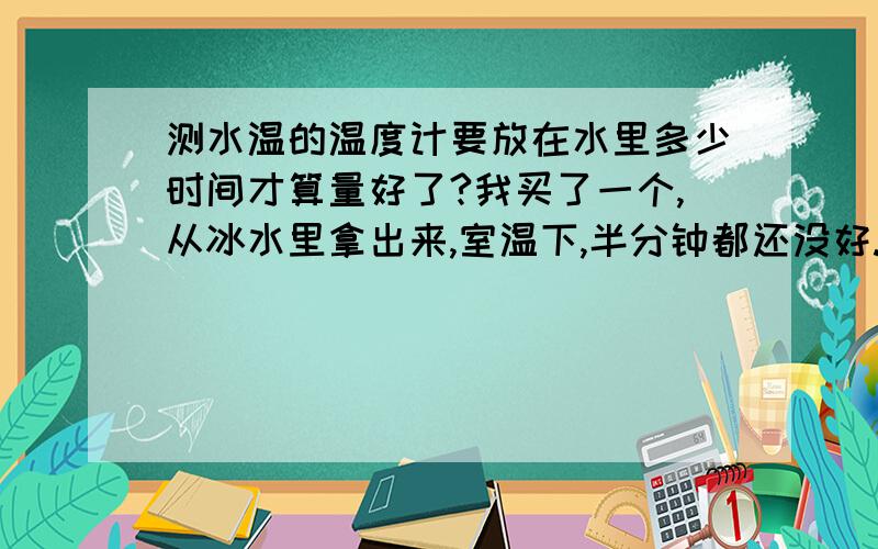 测水温的温度计要放在水里多少时间才算量好了?我买了一个,从冰水里拿出来,室温下,半分钟都还没好.另外,我买的是专门宝宝用的测水温的,测量室温,还有，现在外面38.39度，我把水放冰箱里