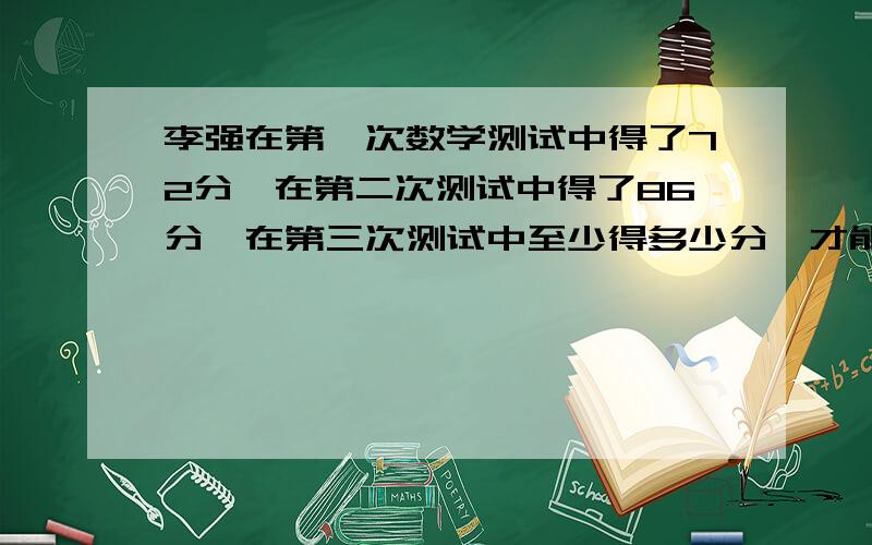 李强在第一次数学测试中得了72分,在第二次测试中得了86分,在第三次测试中至少得多少分,才能使三次测...李强在第一次数学测试中得了72分,在第二次测试中得了86分,在第三次测试中至少得多