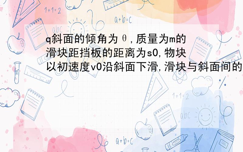 q斜面的倾角为θ,质量为m的滑块距挡板的距离为s0,物块以初速度v0沿斜面下滑,滑块与斜面间的动摩擦因数为,