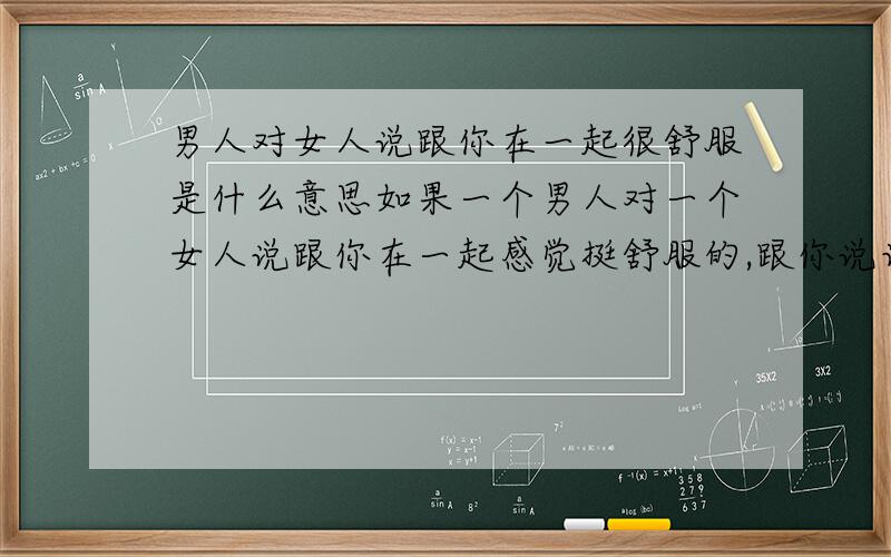 男人对女人说跟你在一起很舒服是什么意思如果一个男人对一个女人说跟你在一起感觉挺舒服的,跟你说话象跟小孩说话是的挺开心,而他却不想跟这个女人做恋人,