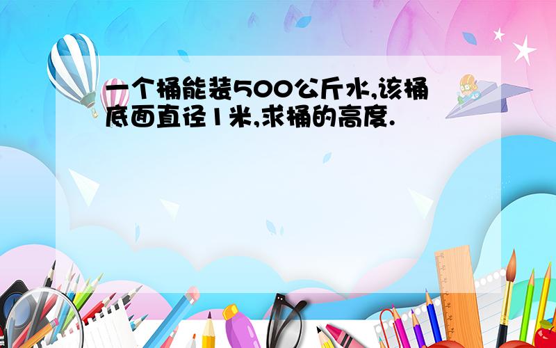 一个桶能装500公斤水,该桶底面直径1米,求桶的高度.