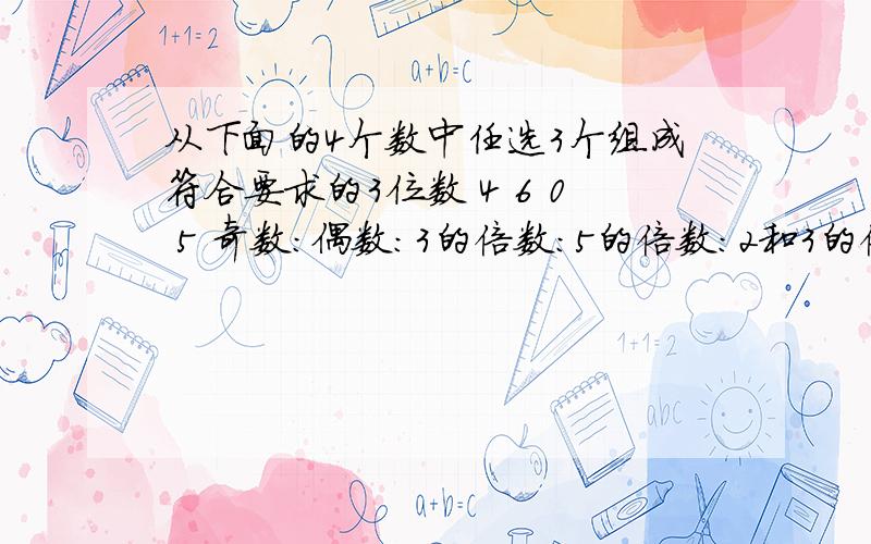 从下面的4个数中任选3个组成符合要求的3位数 4 6 0 5 奇数：偶数：3的倍数：5的倍数：2和3的倍数：3和5的倍数：