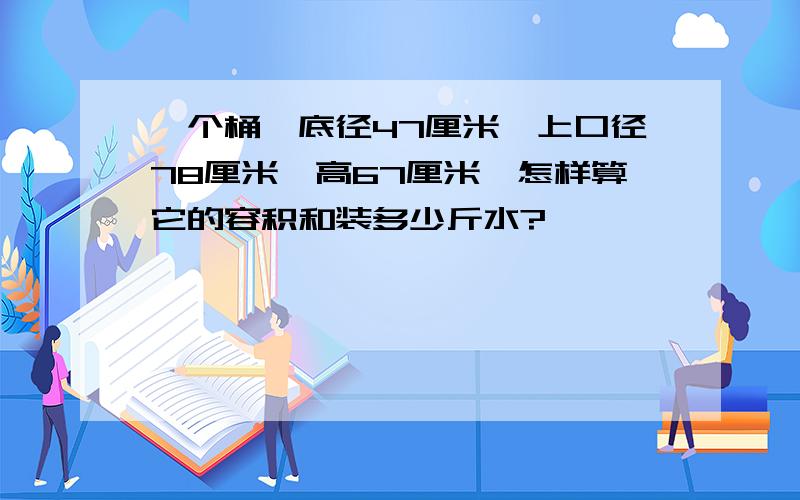 一个桶,底径47厘米,上口径78厘米,高67厘米,怎样算它的容积和装多少斤水?