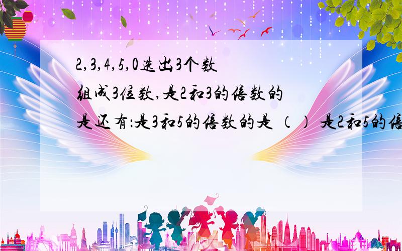 2,3,4,5,0选出3个数组成3位数,是2和3的倍数的是还有：是3和5的倍数的是 （） 是2和5的倍数的是（） 是2,3,5的倍数的是（）