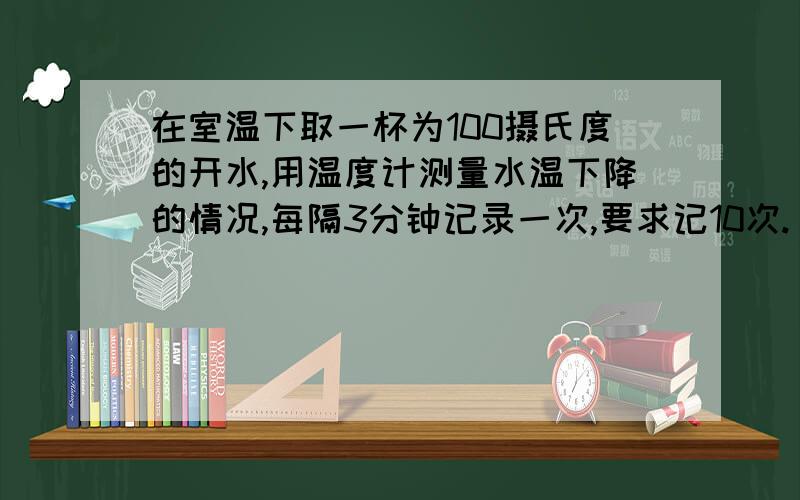 在室温下取一杯为100摄氏度的开水,用温度计测量水温下降的情况,每隔3分钟记录一次,要求记10次.