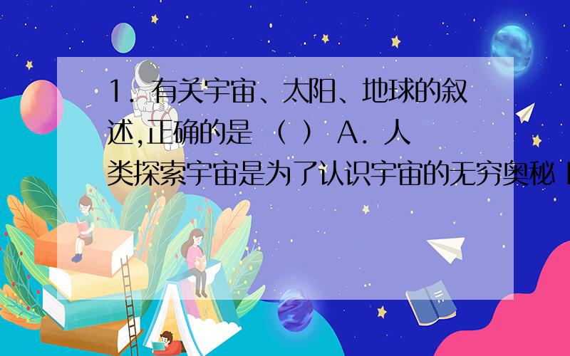 1．有关宇宙、太阳、地球的叙述,正确的是 （ ） A．人类探索宇宙是为了认识宇宙的无穷奥秘 B．地球上存在1．有关宇宙、太阳、地球的叙述，正确的是 （ ） A．人类探索宇宙是为了认识宇