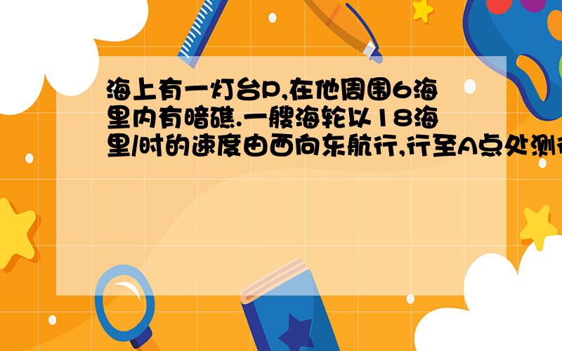 海上有一灯台P,在他周围6海里内有暗礁.一艘海轮以18海里/时的速度由西向东航行,行至A点处测得P在它的北偏东60°的方向上,继续向东行驶20分钟后,到达B处又测得灯塔P在它的北偏东30°方向上,