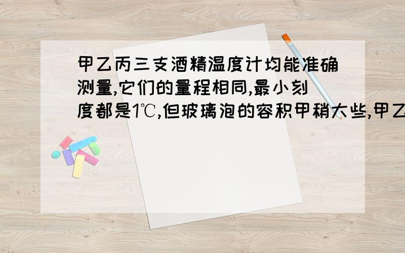 甲乙丙三支酒精温度计均能准确测量,它们的量程相同,最小刻度都是1℃,但玻璃泡的容积甲稍大些,甲乙丙三支酒精温度计均能准确测量,它们的量程相同,最小刻度都是1℃,但玻璃泡的容积甲稍