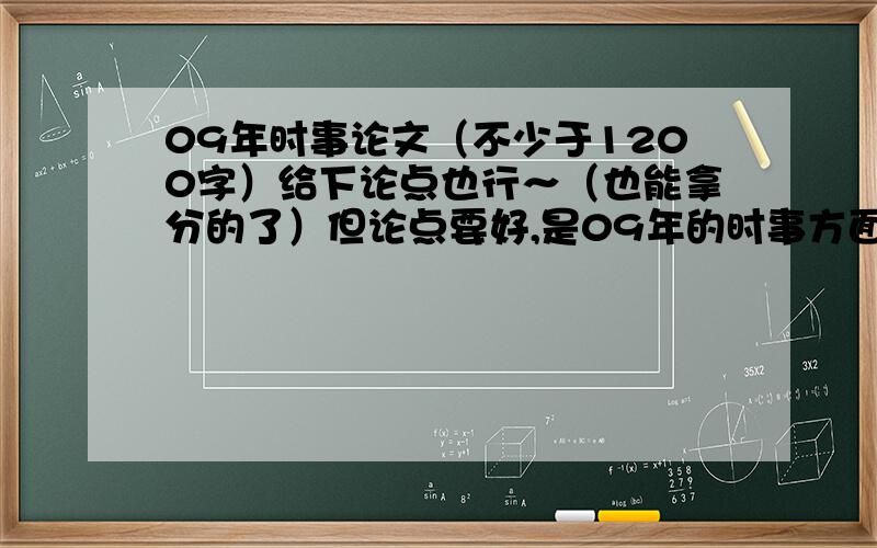 09年时事论文（不少于1200字）给下论点也行～（也能拿分的了）但论点要好,是09年的时事方面,也可以是日常生活中所见到的～..帮忙找一下论点就行了,或者教教我怎样写论文也可以的了!