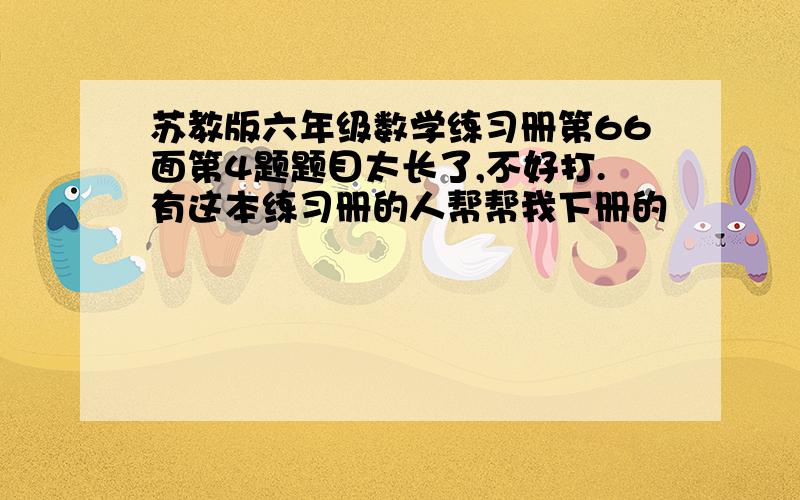 苏教版六年级数学练习册第66面第4题题目太长了,不好打.有这本练习册的人帮帮我下册的