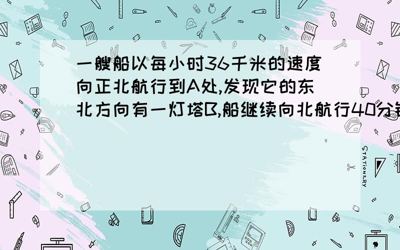 一艘船以每小时36千米的速度向正北航行到A处,发现它的东北方向有一灯塔B,船继续向北航行40分钟%2