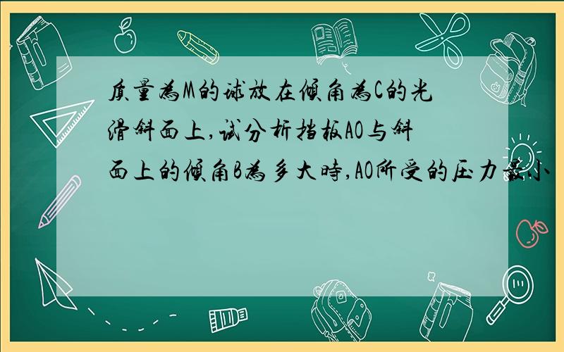 质量为M的球放在倾角为C的光滑斜面上,试分析挡板AO与斜面上的倾角B为多大时,AO所受的压力最小