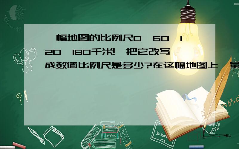 一幅地图的比例尺0、60、120、180千米!,把它改写成数值比例尺是多少?在这幅地图上,量的甲,乙两城之间的距离是4.5厘米,一辆汽车以每小时90千米的速度从甲城开出,要几小时才能到达乙城?