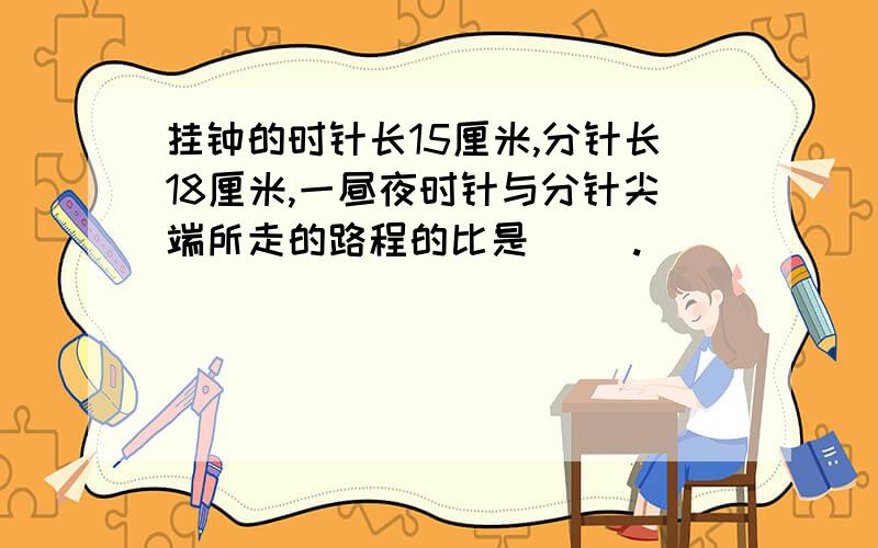 挂钟的时针长15厘米,分针长18厘米,一昼夜时针与分针尖端所走的路程的比是（ ）.