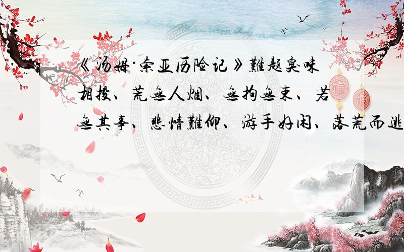 《汤姆·索亚历险记》难题臭味相投、荒无人烟、无拘无束、若无其事、悲情难仰、游手好闲、落荒而逃鱼贯而入、满不在乎、欣喜若狂1.形容心情的词语：________________________________________2.表