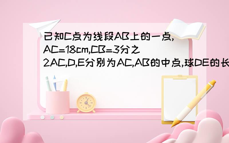 已知C点为线段AB上的一点,AC=18cm,CB=3分之2AC,D,E分别为AC,AB的中点,球DE的长