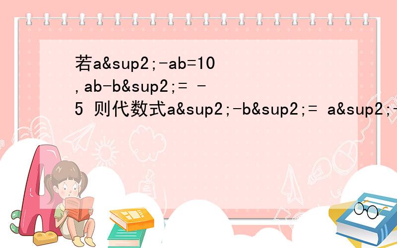 若a²-ab=10,ab-b²= -5 则代数式a²-b²= a²-2ab+b²= 请写明