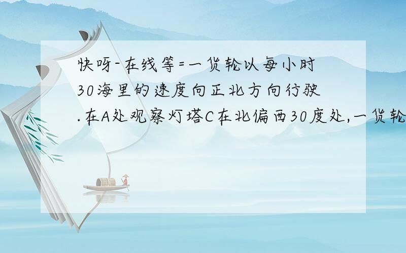 快呀-在线等=一货轮以每小时30海里的速度向正北方向行驶.在A处观察灯塔C在北偏西30度处,一货轮以每小时30海里的速度向正北方向行驶.在A处观察灯塔C在北偏西30度处,20分钟后货轮行至B处,此