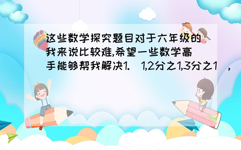 这些数学探究题目对于六年级的我来说比较难,希望一些数学高手能够帮我解决1.（1,2分之1,3分之1）,（3分之1,4分之1,5分之1）,（5分之1,6分之1,7分之1）,… 根据排列规律第100个数组内3个分母的