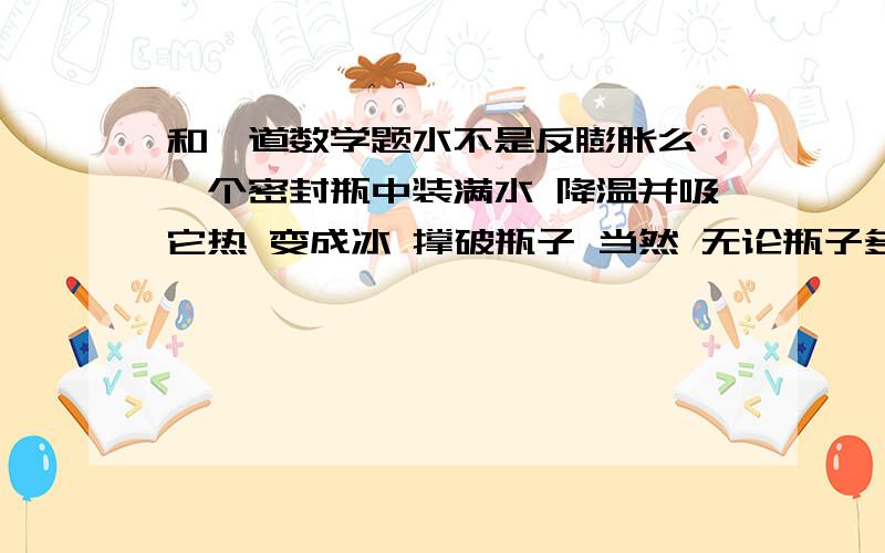 和一道数学题水不是反膨胀么 一个密封瓶中装满水 降温并吸它热 变成冰 撑破瓶子 当然 无论瓶子多坚硬都无法阻止这种物理变化 说明变成冰是冰水混合物给瓶子内壁的作用力是无限大的