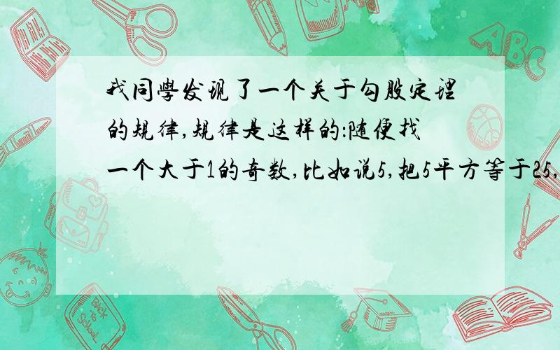 我同学发现了一个关于勾股定理的规律,规律是这样的：随便找一个大于1的奇数,比如说5,把5平方等于25,除以2等于12.5,12.5两边的两个相邻整数分别是12和13,这样5,12,13就组成了一组勾股数.再举