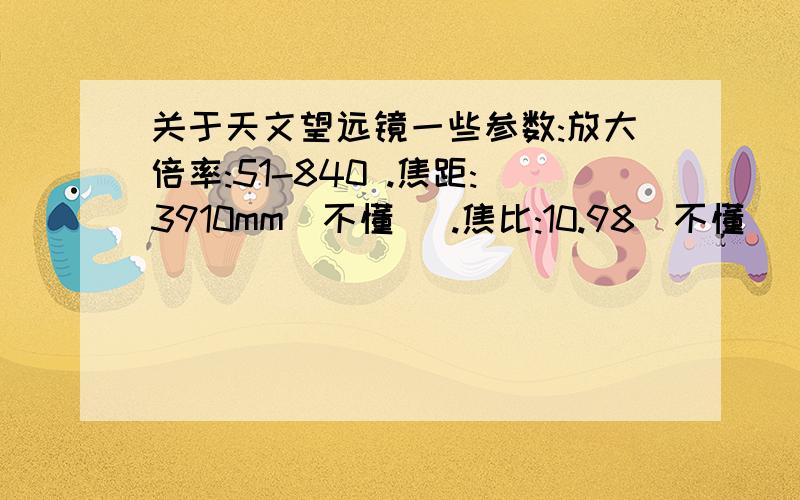 关于天文望远镜一些参数:放大倍率:51-840 .焦距:3910mm(不懂) .焦比:10.98(不懂) .物镜:365mm(不懂);...