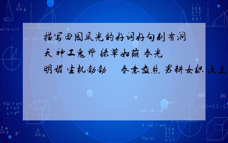 描写田园风光的好词好句别有洞天 神工鬼斧 绿草如荫 春光明媚 生机勃勃     春意盎然 男耕女织 沃土千里 阡陌交错 炊烟袅袅精耕细作 蜿蜒盘旋 竹木葱茏 芳草萋萋 麦浪翻滚青山环抱 星罗