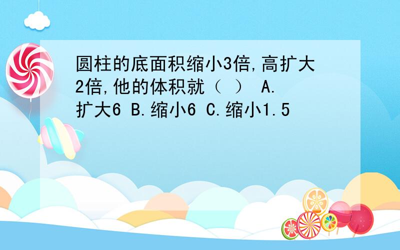 圆柱的底面积缩小3倍,高扩大2倍,他的体积就（ ） A.扩大6 B.缩小6 C.缩小1.5