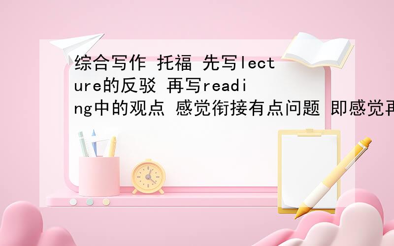 综合写作 托福 先写lecture的反驳 再写reading中的观点 感觉衔接有点问题 即感觉再说reading上的有点累赘了.