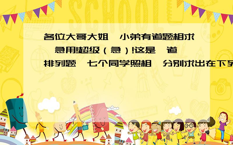 各位大哥大姐,小弟有道题相求,急用!超级（急）!这是一道排列题,七个同学照相,分别求出在下列条件下有多少种站法?1七个人排成一排2七个人排成一排,某两人必须有一人站在中间；3七个人