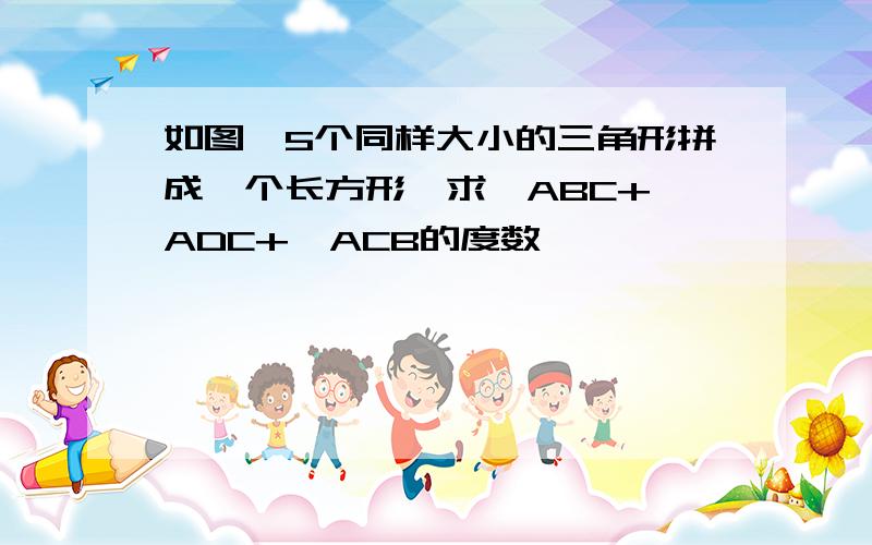 如图,5个同样大小的三角形拼成一个长方形,求∠ABC+∠ADC+∠ACB的度数